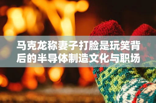 马克龙称妻子打脸是玩笑背后的半导体制造文化与职场幽默