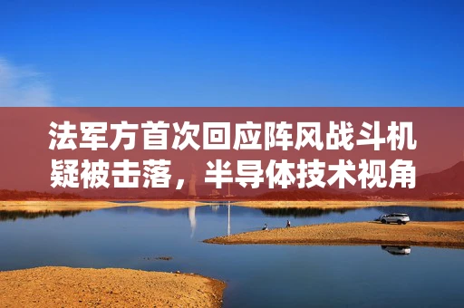 法军方首次回应阵风战斗机疑被击落，半导体技术视角下的空中对抗新挑战