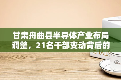 甘肃舟曲县半导体产业布局调整，21名干部变动背后的技术与管理挑战