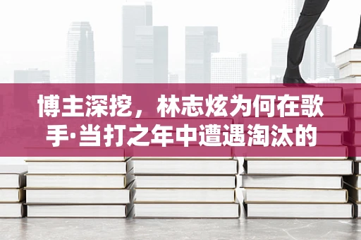 博主深挖，林志炫为何在歌手·当打之年中遭遇淘汰的深层原因？