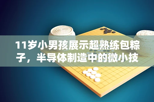 11岁小男孩展示超熟练包粽子，半导体制造中的微小技艺与大智慧