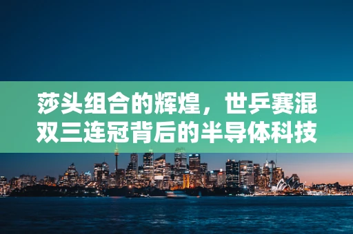 莎头组合的辉煌，世乒赛混双三连冠背后的半导体科技力量