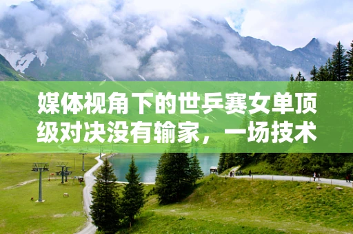 媒体视角下的世乒赛女单顶级对决没有输家，一场技术与精神的双重盛宴