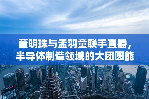 董明珠与孟羽童联手直播，半导体制造领域的大团圆能否上演？