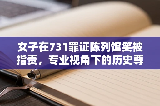 女子在731罪证陈列馆笑被指责，专业视角下的历史尊重与情感共鸣