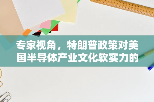 专家视角，特朗普政策对美国半导体产业文化软实力的影响与反思