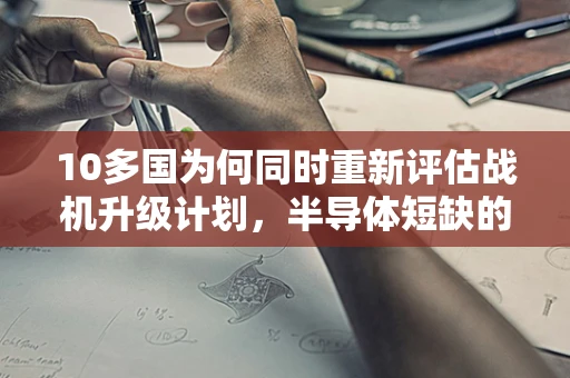 10多国为何同时重新评估战机升级计划，半导体短缺的全球影响？