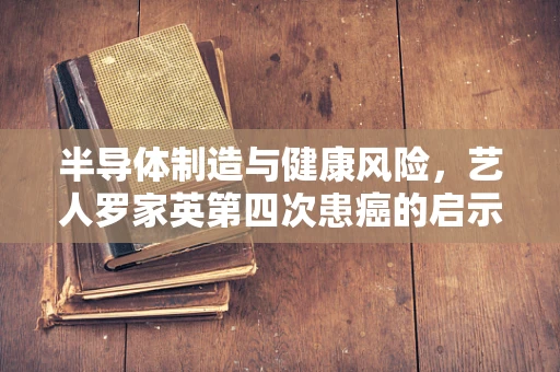 半导体制造与健康风险，艺人罗家英第四次患癌的启示