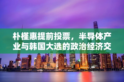 朴槿惠提前投票，半导体产业与韩国大选的政治经济交织