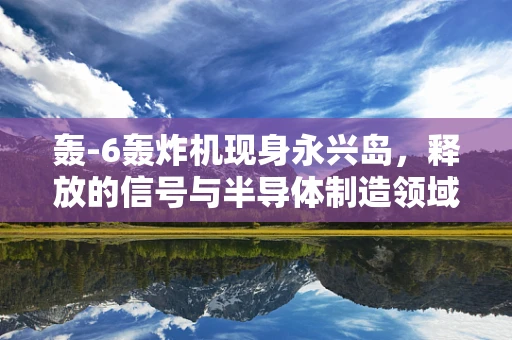 轰-6轰炸机现身永兴岛，释放的信号与半导体制造领域的隐秘关联