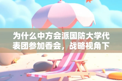 为什么中方会派国防大学代表团参加香会，战略视角下的深度交流与合作