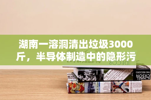 湖南一溶洞清出垃圾3000斤，半导体制造中的隐形污染与环保挑战
