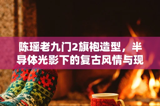 陈瑶老九门2旗袍造型，半导体光影下的复古风情与现代科技交融
