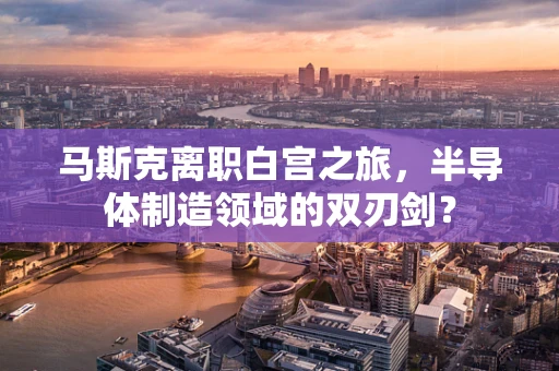 马斯克离职白宫之旅，半导体制造领域的双刃剑？
