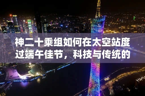 神二十乘组如何在太空站度过端午佳节，科技与传统的融合