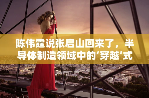 陈伟霆说张启山回来了，半导体制造领域中的‘穿越’式创新启示