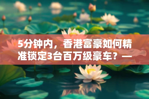 5分钟内，香港富豪如何精准锁定3台百万级豪车？——半导体制造视角下的高端消费与供应链管理