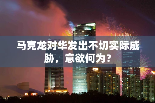 马克龙对华发出不切实际威胁，意欲何为？