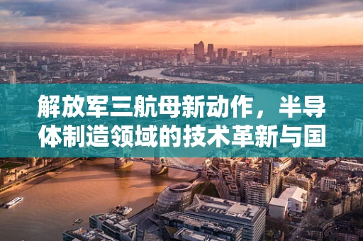 解放军三航母新动作，半导体制造领域的技术革新与国家安全战略的深度融合