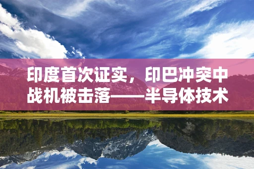 印度首次证实，印巴冲突中战机被击落——半导体技术在现代战争中的隐秘角色