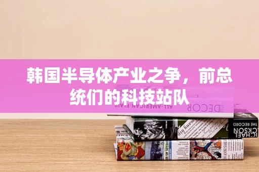 韩国半导体产业之争，前总统们的科技站队