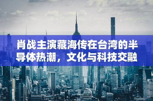 肖战主演藏海传在台湾的半导体热潮，文化与科技交融的独特现象