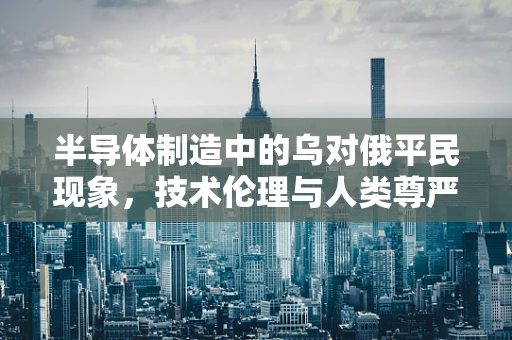 半导体制造中的乌对俄平民现象，技术伦理与人类尊严的深刻反思