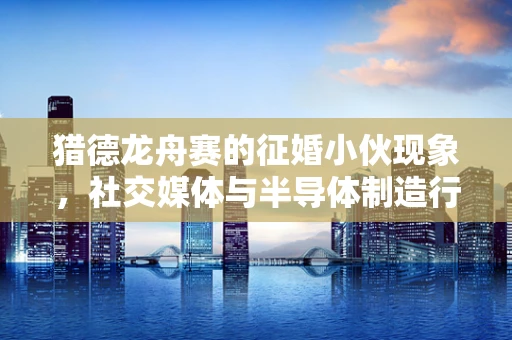 猎德龙舟赛的征婚小伙现象，社交媒体与半导体制造行业的微妙交织