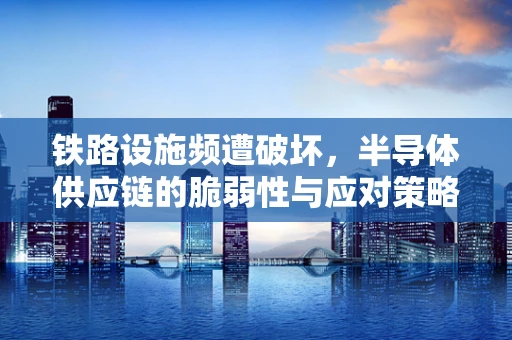 铁路设施频遭破坏，半导体供应链的脆弱性与应对策略
