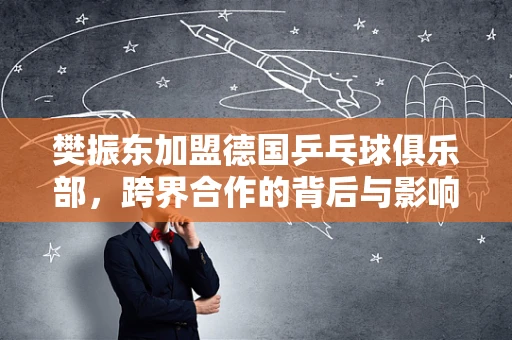 樊振东加盟德国乒乓球俱乐部，跨界合作的背后与影响