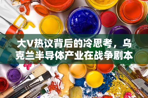 大V热议背后的冷思考，乌克兰半导体产业在战争剧本中的角色与挑战