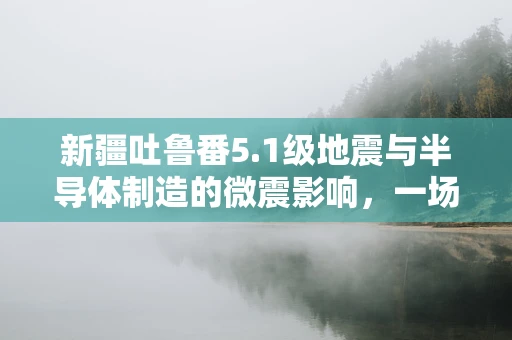 新疆吐鲁番5.1级地震与半导体制造的微震影响，一场虚惊？