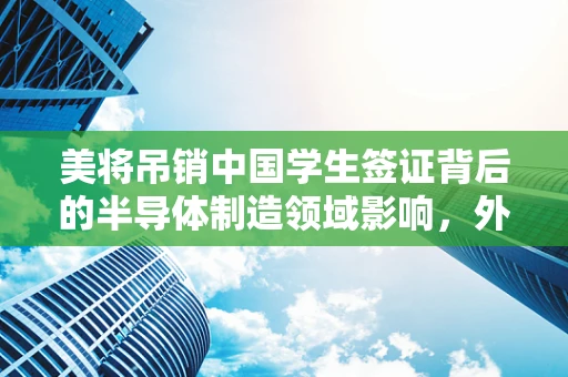 美将吊销中国学生签证背后的半导体制造领域影响，外交部回应的深层考量