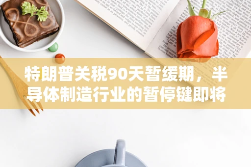特朗普关税90天暂缓期，半导体制造行业的暂停键即将失效？