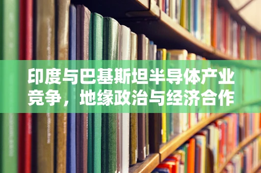 印度与巴基斯坦半导体产业竞争，地缘政治与经济合作的微妙平衡