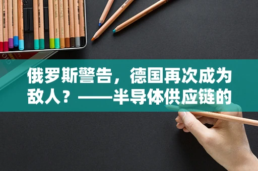 俄罗斯警告，德国再次成为敌人？——半导体供应链的全球政治经济影响分析