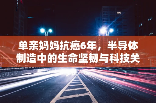 单亲妈妈抗癌6年，半导体制造中的生命坚韧与科技关怀