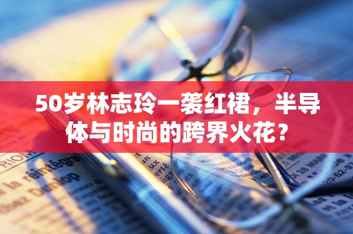 50岁林志玲一袭红裙，半导体与时尚的跨界火花？