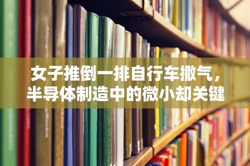 女子推倒一排自行车撒气，半导体制造中的微小却关键的教训