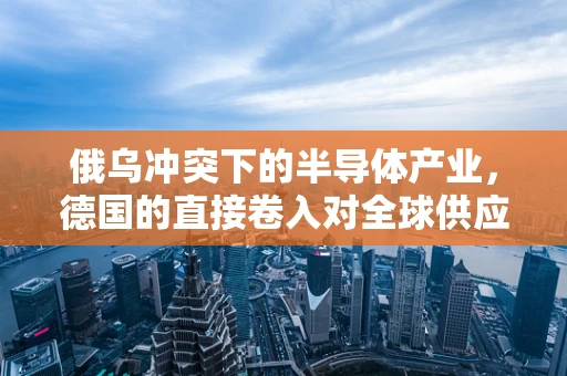 俄乌冲突下的半导体产业，德国的直接卷入对全球供应链的潜在影响？