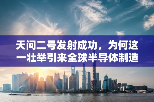 天问二号发射成功，为何这一壮举引来全球半导体制造领域的瞩目？