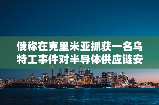 俄称在克里米亚抓获一名乌特工事件对半导体供应链安全的影响，一场微妙的全球科技博弈