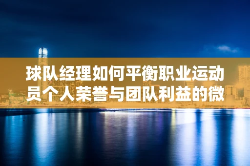 球队经理如何平衡职业运动员个人荣誉与团队利益的微妙关系——以樊振东德甲待遇为例