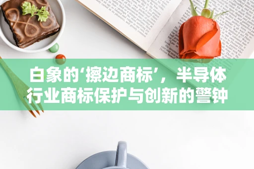 白象的‘擦边商标’，半导体行业商标保护与创新的警钟