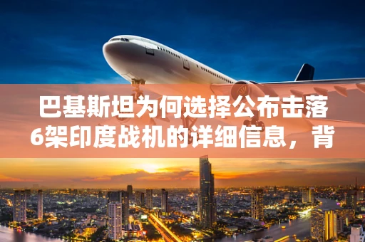 巴基斯坦为何选择公布击落6架印度战机的详细信息，背后的战略考量与影响