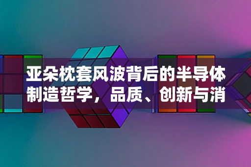 亚朵枕套风波背后的半导体制造哲学，品质、创新与消费者信任的微妙平衡