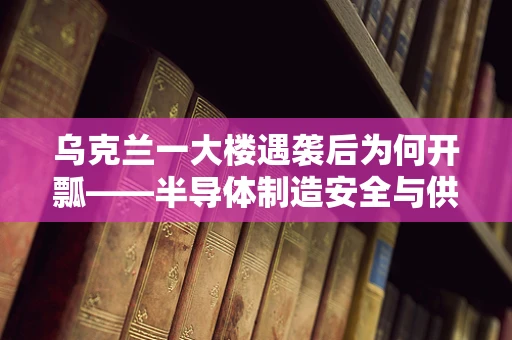 乌克兰一大楼遇袭后为何开瓢——半导体制造安全与供应链的隐忧