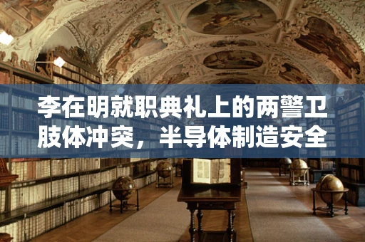 李在明就职典礼上的两警卫肢体冲突，半导体制造安全与秩序的隐忧