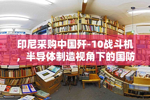 印尼采购中国歼-10战斗机，半导体制造视角下的国防装备与技术合作新动向