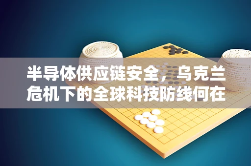 半导体供应链安全，乌克兰危机下的全球科技防线何在？